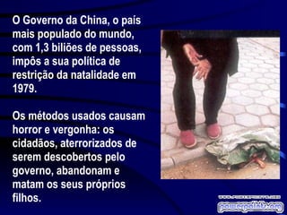 O Governo da China, o país mais populado do mundo, com 1,3 biliões de pessoas, impôs a sua política de restrição da natalidade em 1979. Os métodos usados causam horror e vergonha: os cidadãos, aterrorizados de serem descobertos pelo governo, abandonam e matam os seus próprios filhos. 