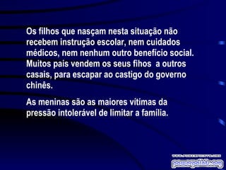 Os filhos que nasçam nesta situação não recebem instrução escolar, nem cuidados médicos, nem nenhum outro benefício social. Muitos pais vendem os seus fihos  a outros casais, para escapar ao castigo do governo chinês. As meninas são as maiores vítimas da pressão intolerável de limitar a família.  