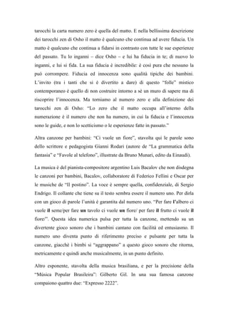 tarocchi la carta numero zero è quella del matto. E nella bellissima descrizione
dei tarocchi zen di Osho il matto è qualcuno che continua ad avere fiducia. Un
matto è qualcuno che continua a fidarsi in contrasto con tutte le sue esperienze
del passato. Tu lo inganni – dice Osho – e lui ha fiducia in te; di nuovo lo
inganni, e lui si fida. La sua fiducia è incredibile: è così pura che nessuno la
può corrompere. Fiducia ed innocenza sono qualità tipiche dei bambini.
L’invito (tra i tanti che si è divertito a dare) di questo “folle” mistico
contemporaneo è quello di non costruire intorno a sè un muro di sapere ma di
riscoprire l’innocenza. Ma torniamo al numero zero e alla definizione dei
tarocchi zen di Osho: “Lo zero che il matto occupa all’interno della
numerazione è il numero che non ha numero, in cui la fiducia e l’innocenza
sono le guide, e non lo scetticismo o le esperienze fatte in passato.”
Altra canzone per bambini: “Ci vuole un fiore”, stavolta qui le parole sono
dello scrittore e pedagogista Gianni Rodari (autore de “La grammatica della
fantasia” e “Favole al telefono”, illustrate da Bruno Munari, edito da Einaudi).
La musica è del pianista-compositore argentino Luis Bacalov che non disdegna
le canzoni per bambini, Bacalov, collaboratore di Federico Fellini e Oscar per
le musiche de “Il postino”. La voce è sempre quella, confidenziale, di Sergio
Endrigo. Il collante che tiene su il testo sembra essere il numero uno. Per dirla
con un gioco di parole l’unità è garantita dal numero uno. “Per fare l’albero ci
vuole il seme/per fare un tavolo ci vuole un fiore/ per fare il frutto ci vuole il
fiore/”. Questa idea numerica pulsa per tutta la canzone, mettendo su un
divertente gioco sonoro che i bambini cantano con facilità ed entusiasmo. Il
numero uno diventa punto di riferimento preciso e pulsante per tutta la
canzone, giacchè i bimbi si “aggrappano” a questo gioco sonoro che ritorna,
metricamente e quindi anche musicalmente, in un punto definito.
Altro esponente, stavolta della musica brasiliana, e per la precisione della
“Música Popular Brasileira”: Gilberto Gil. In una sua famosa canzone
compaiono quattro due: “Expresso 2222”.
 