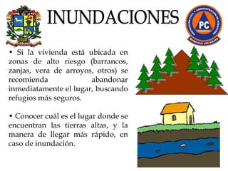 •  Si la vivienda está ubicada en zonas de alto riesgo (barrancos, zanjas, vera de arroyos, otros) se recomienda abandonar inmediatamente el lugar, buscando refugios más seguros. •  Conocer cuál es el lugar donde se encuentran las tierras altas, y la manera de llegar más rápido, en caso de inundación. INUNDACIONES 