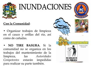 Con la Comunidad :  •  Organizar trabajos de limpieza en el cauce y orillas del río, así como de cañadas.  •  NO TIRE BASURA . Si la comunidad no se organiza en los trabajos del mantenimiento de la limpieza, las  Autoridades Competentes  estarán impedidas para realizar su parte también. INUNDACIONES 