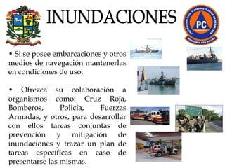 •  Si se posee embarcaciones y otros medios de navegación mantenerlas en condiciones de uso.  •  Ofrezca su colaboración a organismos como: Cruz Roja, Bomberos, Policía, Fuerzas Armadas, y otros, para desarrollar con ellos tareas conjuntas de prevención y mitigación de inundaciones y trazar un plan de tareas específicas en caso de presentarse las mismas. INUNDACIONES 