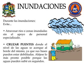Durante las inundaciones:  Evite...  •  Atravesar ríos o zonas inundadas sin el apoyo de personal especializado. •  CRUZAR PUENTES  donde el nivel de las aguas se acerque al borde del mismo, ya que sus bases pueden estar debilitadas. Aléjese lo más pronto posible porque las aguas pueden subir en segundos.  INUNDACIONES 