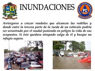 Arriesgarse a cruzar raudales que alcancen las rodillas y donde entre la tercera parte de la rueda de un vehículo podría ser arrastrado por el raudal poniendo en peligro la vida de sus ocupantes. Si éste quedara atrapado salga de él y busque un refugio seguro. INUNDACIONES 