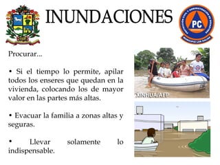 Procurar...  •  Si el tiempo lo permite, apilar todos los enseres que quedan en la vivienda, colocando los de mayor valor en las partes más altas.  •  Evacuar la familia a zonas altas y seguras. Llevar solamente lo indispensable.  INUNDACIONES 