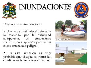 Después de las inundaciones:  •  Una vez autorizado el retorno a la vivienda por la autoridad competente, es conveniente realizar una inspección para ver si existe amenaza o peligro. En esta situación es muy probable que el agua no reúna las condiciones higiénicas apropiadas.  INUNDACIONES 