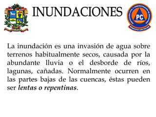 La inundación es una invasión de agua sobre terrenos habitualmente secos, causada por la abundante lluvia o el desborde de ríos, lagunas, cañadas. Normalmente ocurren en las partes bajas de las cuencas, éstas pueden ser  lentas o repentinas .  INUNDACIONES 