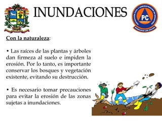 Con la naturaleza :  •  Las raíces de las plantas y árboles dan firmeza al suelo e impiden la erosión. Por lo tanto, es importante conservar los bosques y vegetación existente, evitando su destrucción. •  Es necesario tomar precauciones para evitar la erosión de las zonas sujetas a inundaciones. INUNDACIONES 