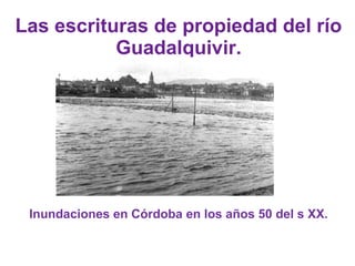 Inundaciones en Córdoba en los años 50 del s XX.
Las escrituras de propiedad del río
Guadalquivir.
 