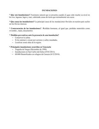 INUNDACIONES
* Que son inundaciones? Fenómeno natural que se presenta cuando el agua sube mucho su nivel en
los ríos, lagunas, lagos y mar; cubriendo zonas de tierra que normalmente son secas.
* Que causa las inundaciones? La principal causa de las inundaciones fluviales en nuestro país suelen
ser las lluvias intensas.
* Consecuencias de las inundaciones? Perdidas humanas, al igual que, perdidas materiales como
viviendas , ropas, documentos.
* Medidas preventivas ante la presencia de una inundación?
– Conservar la calma.
– Evite caminar y cruzar por sectores o calles inundadas.
– Localizar zonas altas de la región.
* Principales inundaciones ocurridas en Venezuela
– Tragedia de Vargas (Diciembre de 1999).
– Inundaciones en San Carlos del Zulia (25/01/2011).
– 60.000 Damnificados en refugios de Caracas (8/12/2010).