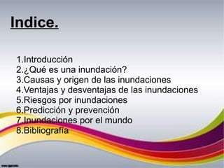 Indice.
1.Introducción
2.¿Qué es una inundación?
3.Causas y origen de las inundaciones
4.Ventajas y desventajas de las inu...