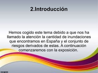 2.Introducción
Hemos cogido este tema debido a que nos ha
llamado la atención la cantidad de inundaciones
que encontramos ...