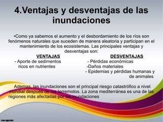 4.Ventajas y desventajas de las
inundaciones
●Como ya sabemos el aumento y el desbordamiento de los ríos son
fenómenos naturales que suceden de manera aleatoria y participan en el
mantenimiento de los ecosistemas. Las principales ventajas y
desventajas son:
VENTAJAS DESVENTAJAS
- Aporte de sedimentos - Pérdidas económicas
ricos en nutrientes -Daños materiales
- Epidemias y pérdidas humanas y
de animales
Ademas, las inundaciones son el principal riesgo catastrófico a nivel
mundial después de los terremotos. La zona mediterránea es una de las
regiones más afectadas por las inundaciones
 
