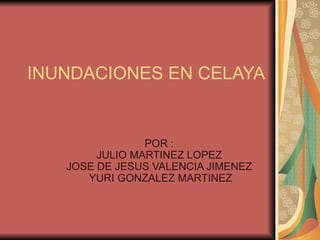 INUNDACIONES EN CELAYA  POR : JULIO MARTINEZ LOPEZ JOSE DE JESUS VALENCIA JIMENEZ  YURI GONZALEZ MARTINEZ 