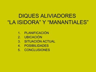 DIQUES ALIVIADORES
“LA ISIDORA” Y “MANANTIALES”
   1.   PLANIFICACIÓN
   2.   UBICACIÓN
   3.   SITUACIÓN ACTUAL
   4.   POSIBILIDADES
   5.   CONCLUSIONES
 