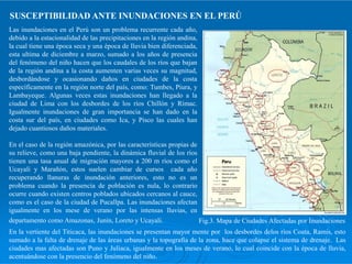 SUSCEPTIBILIDAD ANTE INUNDACIONES EN EL PERÚ
Las inundaciones en el Perú son un problema recurrente cada año,
debido a la estacionalidad de las precipitaciones en la región andina,
la cual tiene una época seca y una época de lluvia bien diferenciada,
esta ultima de diciembre a marzo, sumado a los años de presencia
del fenómeno del niño hacen que los caudales de los ríos que bajan
de la región andina a la costa aumenten varias veces su magnitud,
desbordándose y ocasionando daños en ciudades de la costa
específicamente en la región norte del país, como: Tumbes, Piura, y
Lambayeque. Algunas veces estas inundaciones han llegado a la
ciudad de Lima con los desbordes de los ríos Chillón y Rímac.
Igualmente inundaciones de gran importancia se han dado en la
costa sur del país, en ciudades como Ica, y Pisco las cuales han
dejado cuantiosos daños materiales.
En el caso de la región amazónica, por las características propias de
su relieve, como una baja pendiente, la dinámica fluvial de los ríos
tienen una tasa anual de migración mayores a 200 m ríos como el
Ucayali y Marañón, estos suelen cambiar de cursos cada año
recuperando llanuras de inundación anteriores, esto no es un
problema cuando la presencia de población es nula, lo contrario
ocurre cuando existen centros poblados ubicados cercanos al cauce,
como es el caso de la ciudad de Pucallpa. Las inundaciones afectan
igualmente en los mese de verano por las intensas lluvias, en
departamento como Amazonas, Junín, Loreto y Ucayali.
En la vertiente del Titicaca, las inundaciones se presentan mayor mente por los desbordes delos ríos Coata, Ramis, esto
sumado a la falta de drenaje de las áreas urbanas y la topografía de la zona, hace que colapse el sistema de drenaje. Las
ciudades mas afectadas son Puno y Juliaca, igualmente en los meses de verano, lo cual coincide con la época de lluvia,
acentuándose con la presencio del fenómeno del niño.
Fig.3. Mapa de Ciudades Afectadas por Inundaciones
 