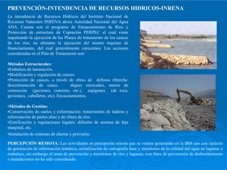 La intendencia de Recursos Hídricos del Instituto Nacional de
Recursos Naturales INRENA ahora Autoridad Nacional del Agua
ANA. Cuenta con el programa de Encauzamiento de Ríos y
Protección de estructura de Captación PERPEC el cual viene
impulsando la ejecución de los Planes de tratamiento de los cauces
de los ríos, no obstante la ejecución del mismo requiere de
financiamiento, del cual generalmente carecemos. Las acciones
consideradas en el Plan de Tratamiento son:
Métodos Estructurales:
•Embalses de laminación.
•Modificación y regulación de cauces.
•Protección de cauces, a través de obras de defensa ribereña:
descolmatación de cauce, diques enrocados, muros de
PREVENCIÓN-INTENDENCIA DE RECURSOS HIDRICOS-INRENA
descolmatación de cauce, diques enrocados, muros de
contención (gaviones, concreto, etc.), espigones (de roca,
gaviones), caballetes, etc). Encauzamientos.
•Métodos de Gestión:
•Conservación de suelos y reforestación: tratamientos de laderas y
reforestación de partes altas y de ribera de ríos.
•Zonificación y regulaciones legales: difusión de normas de faja
marginal, etc.
•Instalación de sistemas de alarma y previsión.
PERCEPCIÓN REMOTA: Las actividades en percepción remota que se vienen generando en la IRH son con carácter
de generación de información temática, actualización de cartografía base y monitoreo de la calidad del agua en lagunas y
embalses, sin embargo el tema de prevención y monitoreo de ríos y lagunas, con fines de prevención de desbordamiento
e inundaciones no ha sido considerado.
 
