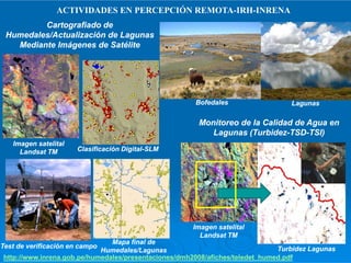 Cartografiado deCartografiado de
Humedales/Actualización de LagunasHumedales/Actualización de Lagunas
Mediante Imágenes de SatéliteMediante Imágenes de Satélite
BofedalesBofedales LagunasLagunas
ACTIVIDADES EN PERCEPCIÓN REMOTA-IRH-INRENA
Monitoreo de la Calidad de Agua enMonitoreo de la Calidad de Agua en
Lagunas (TurbidezLagunas (Turbidez--TSDTSD--TSITSI))
Imagen satelitalImagen satelital
LandsatLandsat TMTM Clasificación DigitalClasificación Digital--SLMSLM
Mapa final deMapa final de
Humedales/LagunasHumedales/Lagunas
Test de verificación en campoTest de verificación en campo
http://www.inrena.gob.pe/humedales/presentaciones/dmh2008/afiches/teledet_humed.pdf
Lagunas (TurbidezLagunas (Turbidez--TSDTSD--TSITSI))
Imagen satelitalImagen satelital
LandsatLandsat TMTM
Turbidez LagunasTurbidez Lagunas
 