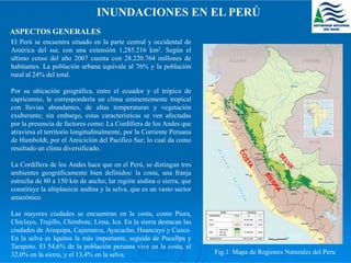 INUNDACIONES EN EL PERÚ
ASPECTOS GENERALES
El Perú se encuentra situado en la parte central y occidental de
América del sur, con una extensión 1,285.216 km2. Según el
ultimo censo del año 2007 cuenta con 28.220.764 millones de
habitantes. La población urbana equivale al 76% y la población
rural al 24% del total.
Por su ubicación geográfica, entre el ecuador y el trópico de
capricornio, le correspondería un clima eminentemente tropical
con lluvias abundantes, de altas temperaturas y vegetación
exuberante; sin embargo, estas características se ven afectadas
por la presencia de factores como: La Cordillera de los Andes que
atraviesa el territorio longitudinalmente, por la Corriente Peruanaatraviesa el territorio longitudinalmente, por la Corriente Peruana
de Humboldt, por el Anticiclón del Pacifico Sur; lo cual da como
resultado un clima diversificado.
La Cordillera de los Andes hace que en el Perú, se distingan tres
ambientes geográficamente bien definidos: la costa, una franja
estrecha de 80 a 150 km de ancho; lar región andina o sierra, que
constituye la altiplanicie andina y la selva, que es un vasto sector
amazónico.
Las mayores ciudades se encuentran en la costa, como Piura,
Chiclayo, Trujillo, Chimbote, Lima, Ica. En la sierra destacan las
ciudades de Arequipa, Cajamarca, Ayacucho, Huancayo y Cuzco.
En la selva es Iquitos la más importante, seguida de Pucallpa y
Tarapoto. El 54,6% de la población peruana vive en la costa, el
32,0% en la sierra, y el 13,4% en la selva. Fig.1. Mapa de Regiones Naturales del Peru
 