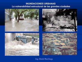 INUNDACIONES URBANAS
La vulnerabilidad estructural de las grandes ciudades

Ing. Daniel Bacchiega

 