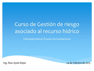 Curso de Gestión de riesgo
asociado al recurso hídrico
Hidrología básica/ Proceso de inundaciones
Ing. Max Ayala Rojas 24 de Febrero de 2015
 