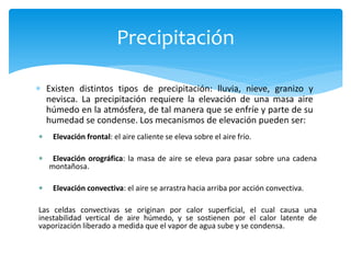  Existen distintos tipos de precipitación: lluvia, nieve, granizo y
nevisca. La precipitación requiere la elevación de una masa aire
húmedo en la atmósfera, de tal manera que se enfríe y parte de su
humedad se condense. Los mecanismos de elevación pueden ser:
Precipitación
 Elevación frontal: el aire caliente se eleva sobre el aire frío.
 Elevación orográfica: la masa de aire se eleva para pasar sobre una cadena
montañosa.
 Elevación convectiva: el aire se arrastra hacia arriba por acción convectiva.
Las celdas convectivas se originan por calor superficial, el cual causa una
inestabilidad vertical de aire húmedo, y se sostienen por el calor latente de
vaporización liberado a medida que el vapor de agua sube y se condensa.
 