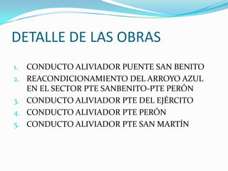 DETALLE DE LAS OBRAS
1. CONDUCTO ALIVIADOR PUENTE SAN BENITO
2. REACONDICIONAMIENTO DEL ARROYO AZUL
EN EL SECTOR PTE SANBENITO-PTE PERÓN
3. CONDUCTO ALIVIADOR PTE DEL EJÉRCITO
4. CONDUCTO ALIVIADOR PTE PERÓN
5. CONDUCTO ALIVIADOR PTE SAN MARTÍN