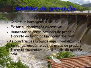  Construir barragens e diques;
 Evitar a urbanização excessiva;
 Aumentar as áreas naturais de prado e
floresta ao longo das margens dos rios;
- As construções urbanas impermeabilizam os
terrenos, enquanto que as áreas de prado e
floresta favorecem a infiltração de água no
solo.
 