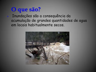 O que são?
 Inundações são a consequência da
acumulação de grandes quantidades de agua
em locais habitualmente secos.
 