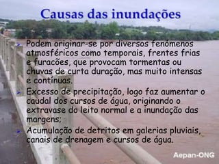  Podem originar-se por diversos fenómenos
atmosféricos como temporais, frentes frias
e furacões, que provocam tormentas ou
chuvas de curta duração, mas muito intensas
e contínuas.
 Excesso de precipitação, logo faz aumentar o
caudal dos cursos de água, originando o
extravase do leito normal e a inundação das
margens;
 Acumulação de detritos em galerias pluviais,
canais de drenagem e cursos de água.
 