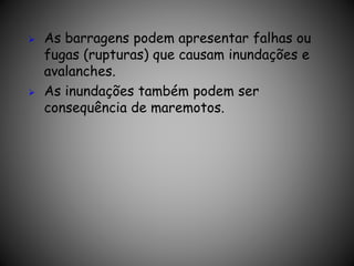  As barragens podem apresentar falhas ou
fugas (rupturas) que causam inundações e
avalanches.
 As inundações também podem ser
consequência de maremotos.
 