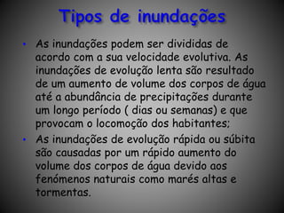 • As inundações podem ser divididas de
acordo com a sua velocidade evolutiva. As
inundações de evolução lenta são resultado
de um aumento de volume dos corpos de água
até a abundância de precipitações durante
um longo período ( dias ou semanas) e que
provocam o locomoção dos habitantes;
• As inundações de evolução rápida ou súbita
são causadas por um rápido aumento do
volume dos corpos de água devido aos
fenómenos naturais como marés altas e
tormentas.
 