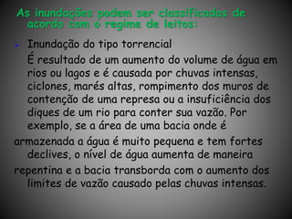 As inundações podem ser classificadas de
acordo com o regime de leitos:
 Inundação do tipo torrencial
É resultado de um aumento do volume de água em
rios ou lagos e é causada por chuvas intensas,
ciclones, marés altas, rompimento dos muros de
contenção de uma represa ou a insuficiência dos
diques de um rio para conter sua vazão. Por
exemplo, se a área de uma bacia onde é
armazenada a água é muito pequena e tem fortes
declives, o nível de água aumenta de maneira
repentina e a bacia transborda com o aumento dos
limites de vazão causado pelas chuvas intensas.
 