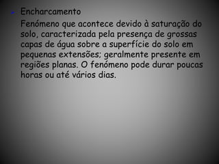  Encharcamento
Fenómeno que acontece devido à saturação do
solo, caracterizada pela presença de grossas
capas de água sobre a superfície do solo em
pequenas extensões; geralmente presente em
regiões planas. O fenómeno pode durar poucas
horas ou até vários dias.
 