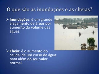 O que são as inundações e as cheias?
 Inundações: é um grande
  alagamento de áreas por
  aumento do volume das
  águas.



 Cheia: é o aumento do
  caudal de um curso de água
  para além do seu valor
  normal.
 