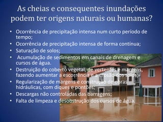 As cheias e consequentes inundações
podem ter origens naturais ou humanas?
• Ocorrência de precipitação intensa num curto período de
  tempo;
• Ocorrência de precipitação intensa de forma contínua;
• Saturação de solos;
• Acumulação de sedimentos em canais de drenagem e
  cursos de água.
• Destruição do coberto vegetal, de vertentes e margens,
  fazendo aumentar a escorrência e a erosão dos solos;
• Regularização de margens e construção de obras
  hidráulicas, com diques e pontões;
• Descargas não controladas das barragens;
• Falta de limpeza e desobstrução dos cursos de água.
 