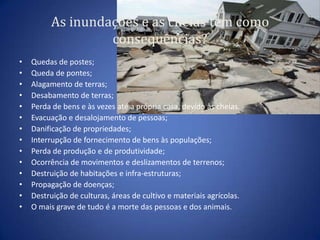 As inundações e as cheias tem como
                  consequências?
•   Quedas de postes;
•   Queda de pontes;
•   Alagamento de terras;
•   Desabamento de terras;
•   Perda de bens e às vezes até a própria casa, devido às cheias.
•   Evacuação e desalojamento de pessoas;
•   Danificação de propriedades;
•   Interrupção de fornecimento de bens às populações;
•   Perda de produção e de produtividade;
•   Ocorrência de movimentos e deslizamentos de terrenos;
•   Destruição de habitações e infra-estruturas;
•   Propagação de doenças;
•   Destruição de culturas, áreas de cultivo e materiais agrícolas.
•   O mais grave de tudo é a morte das pessoas e dos animais.
 