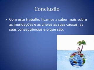 Conclusão
• Com este trabalho ficamos a saber mais sobre
  as inundações e as cheias as suas causas, as
  suas consequências e o que são.
 