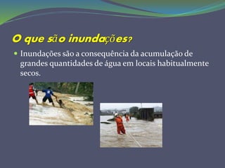 O que são inundações?
 Inundações são a consequência da acumulação de
grandes quantidades de água em locais habitualmente
secos.
 