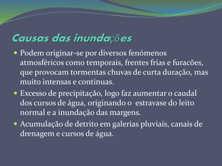 Causas das inundações
 Podem originar-se por diversos fenómenos
atmosféricos como temporais, frentes frias e furacões,
que provocam tormentas chuvas de curta duração, mas
muito intensas e continuas.
 Excesso de precipitação, logo faz aumentar o caudal
dos cursos de água, originando o estravase do leito
normal e a inundação das margens.
 Acumulação de detrito em galerias pluviais, canais de
drenagem e cursos de água.
 