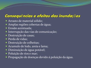 Consequências e efeitos das inundações
 Arrasto de material sólido;
 Amplas regiões cobertas de água;
 Erosão acentuada;
 Interrupção das vias de comunicação;
 Destruição de casas;
 Perda de vidas;
 Destruição de colheitas;
 Acumulo de lodo, areia e lama;
 Diminuição de água potável;
 Poluição de rios e mar;
 Propagação de doenças devido á poluição da água.
 