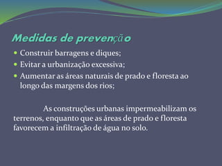 Medidas de prevenção
 Construir barragens e diques;
 Evitar a urbanização excessiva;
 Aumentar as áreas naturais de prado e floresta ao
longo das margens dos rios;
As construções urbanas impermeabilizam os
terrenos, enquanto que as áreas de prado e floresta
favorecem a infiltração de água no solo.
 