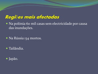 Regiões mais afectadas
 Na polónia 60 mil casas sem electricidade por causa
das inundações.
 Na Rússia 134 mortos.
 Tailândia.
 Japão.
 