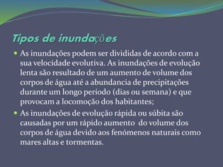 Tipos de inundações
 As inundações podem ser divididas de acordo com a
sua velocidade evolutiva. As inundações de evolução
lenta são resultado de um aumento de volume dos
corpos de água até a abundancia de precipitações
durante um longo período (dias ou semana) e que
provocam a locomoção dos habitantes;
 As inundações de evolução rápida ou súbita são
causadas por um rápido aumento do volume dos
corpos de água devido aos fenómenos naturais como
mares altas e tormentas.
 