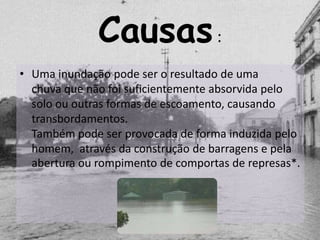 Causas :
• Uma inundação pode ser o resultado de uma
  chuva que não foi suficientemente absorvida pelo
  solo ou outras formas de escoamento, causando
  transbordamentos.
  Também pode ser provocada de forma induzida pelo
  homem, através da construção de barragens e pela
  abertura ou rompimento de comportas de represas*.
 