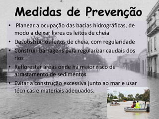 Medidas de Prevenção
• Planear a ocupação das bacias hidrográficas, de
  modo a deixar livres os leitos de cheia
• Desobstruir os leitos de cheia, com regularidade
• Construir barragens para regularizar caudais dos
  rios
• Reflorestar áreas onde há maior risco de
  arrastamento de sedimentos
• Evitar a construção excessiva junto ao mar e usar
  técnicas e materiais adequados.
 