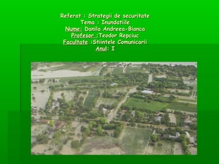 Referat : Strategii de securitate
Tema : Inundatiile
Nume: Danila Andreea-Bianca
Profesor :Teodor Repciuc
Facultate :Stiintele Comunicarii
Anul: I

 