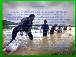 Inundatii din lume

In China, Fluviul Galben(Huang He) a produs in ultimele doua
milenii 1.500 inundatii puternice, schimbandu-si albia cu zeci de
kilometrii de 26 de ori. Fluviul Huang He a provocat cele mai
catstrofale inundatii cunoscute in istorie, datorita regimului hidrologic
neregulat, cu cresteri bruste de nivel, si al malurilor putin inalte in
zona de campie. Ca urmare a inundatiilor din anul 1887, a fost
acoperita cu apa o suprafata de 130.000 km2, au murit circa un
milion de persoane si a pierit ulterior prin foame un numar si mai
mare. In prezent fluviul este indiguit si nu mai provoaca inundatii
decat intr-o mica masura.
Induntatiile , ruperile de nori deasupra metropolelor si oraselor pot
fi extrem de periculoase.In august 1975 a avut loc un asemenea
fenomen deasupra unei arii restranse in Londra. In doar cateva ore
s-a inregistrat o cantitate totala de 170.8mm de apa.O persoana s-a
inecat si doua au fost lovite de fulgere.La doar cateva mile distanta,
oamenii erau complet neinformati ca in imediata lor apropiere se
petrece ceva dezastros.

 