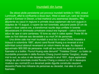 Inundatii din lume
De obicei ploile persistente pot provoca inundatii teribile.In 1953, orasul
Lynmouth, aflat la confluenta a doua rauri, West si east Lyn, care se revarsa
partial in Exmoor in Devon, a fost martorul unu asemenea dezastru. Ploi
abudente au cazut in regiune in primele doua saptamani ale lunii august.in
noaptea de 15 august, o rupere de nori torentiala, aducand peste 20 cm de
ploaie n doar cateva ore, a transformat raurile deja umflate in torente
devastatoare.In dimineata urmatoare orasul era ingropat – cativa bolovani
adusi de ape si care cantareau 15 tone au stat in calea apelor. Peste 90 de
case au fost dstruse sau devastate s au murt 34 de personae.
Una dintre cele mai mari inundatii a avut loc in estul Chinei.Aceasta a
inceput in octombrie 1887, atunci cand fluvial Huang s-a revarsat si si-a
schimbat cursul obisnuit revarsand un volum imens de apa. Au dsparut
aproximativ 900.000 de persoane- multi atii au murit ma apoi,ca urmare a
foametei si a bolilor. Fluviul Huang este denumit’’ Tristetea Chinei’’, cu toate ca
inundatiile provocate in delta fluviului Chang (numit inainte Yangtze), stuata
mai la sud, au adus si ele dezastre repetate.In anul 1931, dupa saptamani
intregi de ploi torentiale,nivelul fluvului Chang a crescut cu 30 m deasupra
nivelului sau normal.El s-a devarsat peste digurile construite cauzand
dezastre.Peste trei milioane de personae au decedat, mai ales in urma
foametei.

 