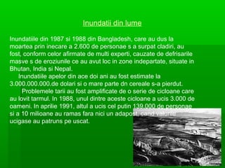 Inundatii din lume
Inundatiile din 1987 si 1988 din Bangladesh, care au dus la
moartea prin inecare a 2.600 de personae s a surpat cladiri, au
fost, conform celor afirmate de multi experti, cauzate de defrisarile
masve s de eroziunile ce au avut loc in zone indepartate, situate in
Bhutan, India si Nepal.
Inundatiile apelor din ace doi ani au fost estimate la
3.000.000.000.de dolari si o mare parte dn cereale s-a pierdut.
Problemele tarii au fost amplificate de o serie de cicloane care
au lovit tarmul. In 1988, unul dintre aceste cicloane a ucis 3.000 de
oameni. In aprilie 1991, altul a ucis cel putin 139.000 de personae
si a 10 milioane au ramas fara nici un adapost, cand valurile
ucigase au patruns pe uscat.

 
